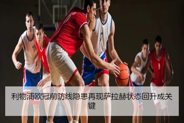 利物浦欧冠前防线隐患再现萨拉赫状态回升成关键