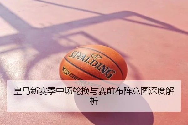 皇马新赛季中场轮换与赛前布阵意图深度解析