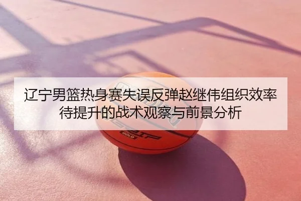 辽宁男篮热身赛失误反弹赵继伟组织效率待提升的战术观察与前景分析