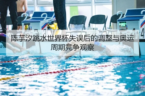 陈芋汐跳水世界杯失误后的调整与奥运周期竞争观察