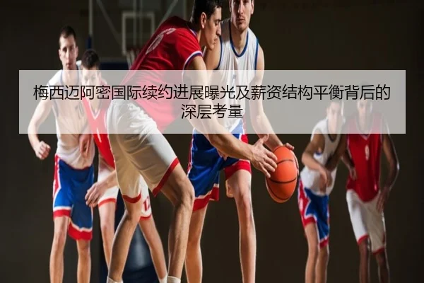 梅西迈阿密国际续约进展曝光及薪资结构平衡背后的深层考量